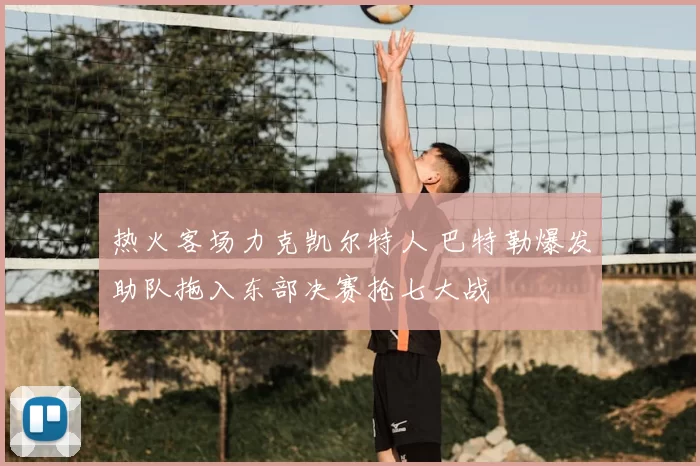 热火客场力克凯尔特人 巴特勒爆发助队拖入东部决赛抢七大战