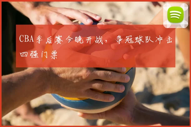 CBA季后赛今晚开战,争冠球队冲击四强门票