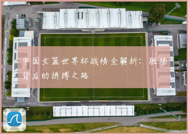 中国女篮世界杯战绩全解析:胜场背后的拼搏之路