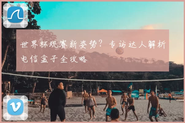 世界杯观赛新姿势?专访达人解析电信盒子全攻略