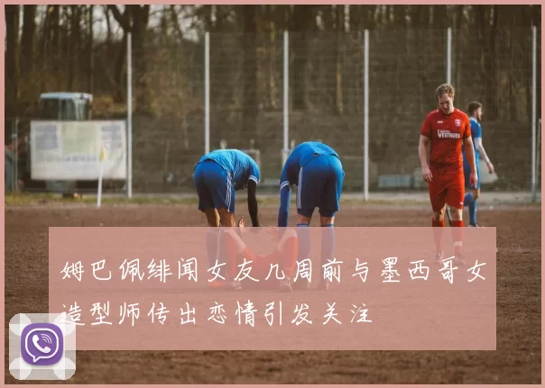 姆巴佩绯闻女友几周前与墨西哥女造型师传出恋情引发关注